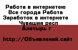 Работа в интернетею - Все города Работа » Заработок в интернете   . Чувашия респ.,Алатырь г.